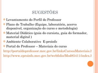 SUGESTÕES
 Levantamento do Perfil do Professor
 Plano de Trabalho (Equipe, laboratório, acervo
  disponível, organização do curso e metodologia)
 Material Didático (guia do cursista, guia do formador,
  material digital )
 Ambiente Colaborativo E-proinfo

 Portal do Professor – Materiais do curso

http://portaldoprofessor.mec.gov.br/linksCursosMateriais.html?
http://www.eproinfo.mec.gov.br/webfolio/Mod85411/index.htm
 