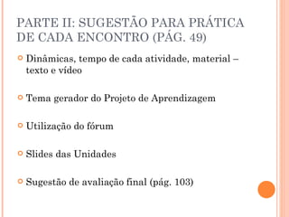 PARTE II: SUGESTÃO PARA PRÁTICA
DE CADA ENCONTRO (PÁG. 49)
   Dinâmicas, tempo de cada atividade, material –
    texto e vídeo

   Tema gerador do Projeto de Aprendizagem

   Utilização do fórum

   Slides das Unidades

   Sugestão de avaliação final (pág. 103)
 
