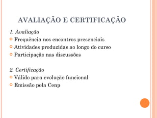 AVALIAÇÃO E CERTIFICAÇÃO
1. Avaliação
 Frequência nos encontros presenciais

 Atividades produzidas ao longo do curso

 Participação nas discussões



2. Certificação
 Válido para evolução funcional

 Emissão pela Cenp
 
