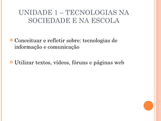 UNIDADE 1 – TECNOLOGIAS NA
       SOCIEDADE E NA ESCOLA

   Conceituar e refletir sobre: tecnologias de
    informação e comunicação

   Utilizar textos, vídeos, fóruns e páginas web
 