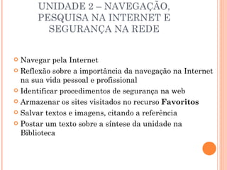 UNIDADE 2 – NAVEGAÇÃO,
      PESQUISA NA INTERNET E
        SEGURANÇA NA REDE


 Navegar pela Internet
 Reflexão sobre a importância da navegação na Internet
  na sua vida pessoal e profissional
 Identificar procedimentos de segurança na web

 Armazenar os sites visitados no recurso Favoritos

 Salvar textos e imagens, citando a referência

 Postar um texto sobre a síntese da unidade na
  Biblioteca
 