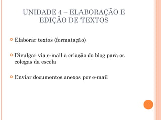 UNIDADE 4 – ELABORAÇÃO E
           EDIÇÃO DE TEXTOS

   Elaborar textos (formatação)

   Divulgar via e-mail a criação do blog para os
    colegas da escola

   Enviar documentos anexos por e-mail
 