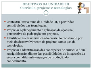 OBJETIVOS DA UNIDADE III
            Currículo, projetos e tecnologias



 Contextualizar o tema da Unidade III, a partir das
  contribuições das tecnologias.
 Propiciar o planejamento e aplicação de ações na
  perspectiva da pedagogia por projetos.
 Identificar as características do currículo construído por
  meio do desenvolvimento de projetos com o uso de
  tecnologias.
 Propiciar a identificação das concepções de currículo e sua
  ressignificação ,diante das possibilidades de integração da
  escola com diferentes espaços de produção do
  conhecimento.
 
