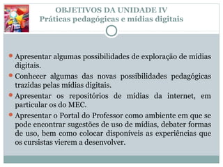 OBJETIVOS DA UNIDADE IV
         Práticas pedagógicas e mídias digitais



 Apresentar algumas possibilidades de exploração de mídias
  digitais.
 Conhecer algumas das novas possibilidades pedagógicas
  trazidas pelas mídias digitais.
 Apresentar os repositórios de mídias da internet, em
  particular os do MEC.
 Apresentar o Portal do Professor como ambiente em que se
  pode encontrar sugestões de uso de mídias, debater formas
  de uso, bem como colocar disponíveis as experiências que
  os cursistas vierem a desenvolver.
 