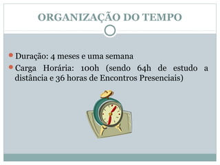 ORGANIZAÇÃO DO TEMPO


Duração: 4 meses e uma semana
Carga Horária: 100h (sendo 64h de estudo a
 distância e 36 horas de Encontros Presenciais)
 