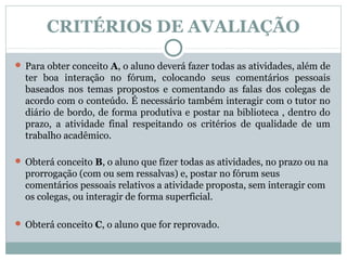 CRITÉRIOS DE AVALIAÇÃO

 Para obter conceito A, o aluno deverá fazer todas as atividades, além de
  ter boa interação no fórum, colocando seus comentários pessoais
  baseados nos temas propostos e comentando as falas dos colegas de
  acordo com o conteúdo. É necessário também interagir com o tutor no
  diário de bordo, de forma produtiva e postar na biblioteca , dentro do
  prazo, a atividade final respeitando os critérios de qualidade de um
  trabalho acadêmico.

 Obterá conceito B, o aluno que fizer todas as atividades, no prazo ou na
  prorrogação (com ou sem ressalvas) e, postar no fórum seus
  comentários pessoais relativos a atividade proposta, sem interagir com
  os colegas, ou interagir de forma superficial.

 Obterá conceito C, o aluno que for reprovado.
 