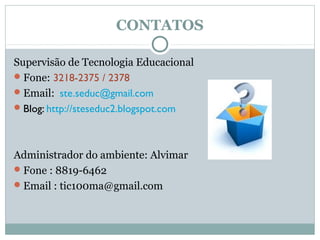 CONTATOS

Supervisão de Tecnologia Educacional
 Fone: 3218-2375 / 2378
 Email: ste.seduc@gmail.com
 Blog: http://steseduc2.blogspot.com




Administrador do ambiente: Alvimar
 Fone : 8819-6462
 Email : tic100ma@gmail.com
 