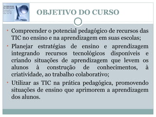 OBJETIVO DO CURSO

• Compreender o potencial pedagógico de recursos das
  TIC no ensino e na aprendizagem em suas escolas;
• Planejar estratégias de ensino e aprendizagem
  integrando recursos tecnológicos disponíveis e
  criando situações de aprendizagem que levem os
  alunos à construção de conhecimentos, à
  criatividade, ao trabalho colaborativo;
• Utilizar as TIC na prática pedagógica, promovendo
  situações de ensino que aprimorem a aprendizagem
  dos alunos.
 