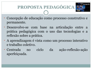 PROPOSTA PEDAGÓGICA

• Concepção de educação como processo construtivo e
  permanente.
• Desenvolve-se com base na articulação entre a
  prática pedagógica com o uso das tecnologias e a
  reflexão sobre a prática.
• A aprendizagem é vista como um processo interativo
  e trabalho coletivo.
• Centrada     no      ciclo da  ação-reflexão-ação
  aperfeiçoada.
 