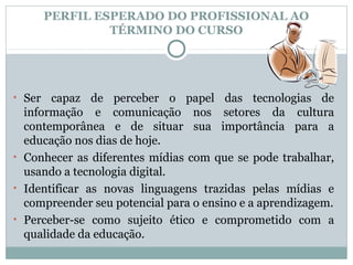 PERFIL ESPERADO DO PROFISSIONAL AO
                 TÉRMINO DO CURSO




• Ser  capaz de perceber o papel das tecnologias de
  informação e comunicação nos setores da cultura
  contemporânea e de situar sua importância para a
  educação nos dias de hoje.
• Conhecer as diferentes mídias com que se pode trabalhar,
  usando a tecnologia digital.
• Identificar as novas linguagens trazidas pelas mídias e
  compreender seu potencial para o ensino e a aprendizagem.
• Perceber-se como sujeito ético e comprometido com a
  qualidade da educação.
 