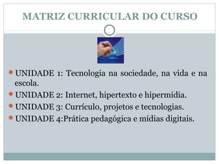 MATRIZ CURRICULAR DO CURSO




UNIDADE 1: Tecnologia na sociedade, na vida e na
 escola.
UNIDADE 2: Internet, hipertexto e hipermídia.
UNIDADE 3: Currículo, projetos e tecnologias.
UNIDADE 4:Prática pedagógica e mídias digitais.
 
