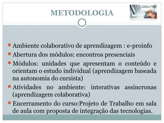 METODOLOGIA



Ambiente colaborativo de aprendizagem : e-proinfo
Abertura dos módulos: encontros presenciais
Módulos: unidades que apresentam o conteúdo e
 orientam o estudo individual (aprendizagem baseada
 na autonomia do cursista)
Atividades no ambiente: interativas assincronas
 (aprendizagem colaborativa)
Encerramento do curso:Projeto de Trabalho em sala
 de aula com proposta de integração das tecnologias.
 