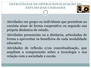 ESTRATÉGIAS DE OPERACIONALIZAÇÃO DO
          ESTUDO DAS UNIDADES



• Atividades em grupo ou individuais que permitem ao
  cursista atuar de forma cooperativa ou segundo sua
  própria dinâmica de estudo.
• Atividades presenciais ou a distância, articuladas de
  forma a aproveitar os benefícios de cada modalidade
  educativa.
• Atividades de reflexão e/ou conceitualização, que
  ampliam a compreensão sobre a tecnologia e sua
  relação com a sociedade e escola.
 