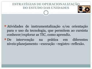 ESTRATÉGIAS DE OPERACIONALIZAÇÃO
         DO ESTUDO DAS UNIDADES




Atividades de instrumentalização e/ou orientação
 para o uso da tecnologia, que permitem ao cursista
 conhecer/explorar as TIC, como aprendiz.
De    intervenção na prática em diferentes
 níveis:planejamento –execução –registro -reflexão.
 