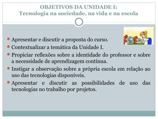 OBJETIVOS DA UNIDADE I:
     Tecnologia na sociedade, na vida e na escola



 Apresentar e discutir a proposta do curso.
 Contextualizar a temática da Unidade I.
 Propiciar reflexões sobre a identidade do professor e sobre
  a necessidade de aprendizagem contínua.
 Instigar a observação sobre a própria escola em relação ao
  uso das tecnologias disponíveis.
 Apresentar e discutir as possibilidades de uso das
  tecnologias no trabalho por projetos.
 