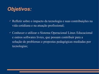 Objetivos: Refletir sobre o impacto da tecnologia e suas contribuições na vida cotidiana e na atuação profissional; Conhecer e utilizar o Sistema Operacional Linux Educacional e outros softwares livres, que possam contribuir para a solução de problemas e propostas pedagógicas mediadas por tecnologias; 