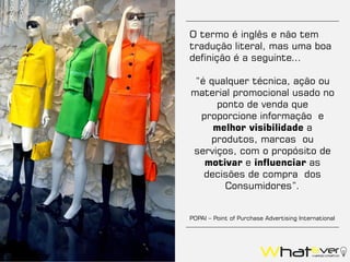 O termo é inglês e não tem
tradução literal, mas uma boa
definição é a seguinte...
“é qualquer técnica, ação ou
material promocional usado no
ponto de venda que
proporcione informação e
melhor visibilidade a
produtos, marcas ou
serviços, com o propósito de
motivar e influenciar as
decisões de compra dos
Consumidores”.
POPAI – Point of Purchase Advertising International
 