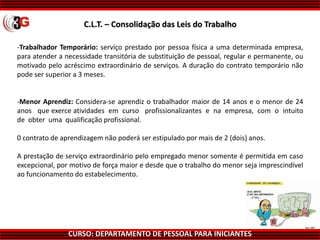 CURSO: DEPARTAMENTO DE PESSOAL PARA INICIANTES
-Trabalhador Temporário: serviço prestado por pessoa física a uma determinada empresa,
para atender a necessidade transitória de substituição de pessoal, regular e permanente, ou
motivado pelo acréscimo extraordinário de serviços. A duração do contrato temporário não
pode ser superior a 3 meses.
-Menor Aprendiz: Considera-se aprendiz o trabalhador maior de 14 anos e o menor de 24
anos que exerce atividades em curso profissionalizantes e na empresa, com o intuito
de obter uma qualificação profissional.
0 contrato de aprendizagem não poderá ser estipulado por mais de 2 (dois) anos.
A prestação de serviço extraordinário pelo empregado menor somente é permitida em caso
excepcional, por motivo de força maior e desde que o trabalho do menor seja imprescindível
ao funcionamento do estabelecimento.
C.L.T. – Consolidação das Leis do Trabalho
 