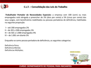 CURSO: DEPARTAMENTO DE PESSOAL PARA INICIANTES
-Trabalhador Portador de Necessidades Especiais: a empresa com 100 (cem) ou mais
empregados está obrigada a preencher de 2% (dois por cento) a 5% (cinco por cento) dos
seus cargos, com beneficiários reabilitados ou pessoas portadoras de deficiência, habilitadas
na seguinte proporção:
I – até 200 empregados 2%
II – de 201 a 500 empregados 3%
III – de 501 a 1.000 empregados 4%
IV – de 1.001 em diante 5%
Enquadra-se como pessoa portadora de deficiência, as seguintes categorias:
Deficiência física;
Deficiência Mental;
Deficiências Múltiplas;
C.L.T. – Consolidação das Leis do Trabalho
 