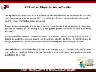 CURSO: DEPARTAMENTO DE PESSOAL PARA INICIANTES
-Estagiário: é ato educativo escolar supervisionado, desenvolvido no ambiente de trabalho,
que visa à preparação para o trabalho produtivo de educados que estejam freqüentando o
ensino regular em instituições de educação.
É assegurado ao estagiário, sempre que o estágio tenha duração igual ou superior a 1 (um) ano,
período de recesso de 30 (trinta) dias, a ser gozado preferencialmente durante suas férias
escolares.
A parte concedente deverá providenciar seguro de acidentes pessoais em favor do estudante. O
seguro de acidentes pessoais deverá, de preferência, constar do Termo de Compromisso de
Estágio, mencionando, se possível, o nome da companhia seguradora e número da apólice.
-Terceirizado: é a relação criada entre uma empresa que presta o serviço (prestadora) outra
que utiliza os serviços desta empresa (tomadora) e o empregado, vinculado a empresa
prestadora do serviço.
C.L.T. – Consolidação das Leis do Trabalho
 