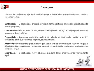 CURSO: DEPARTAMENTO DE PESSOAL PARA INICIANTES
Para que um colaborador seja considerado empregado é necessário que o mesmo preencha cinco
requisitos básicos:
Continuidade – O colaborador prestará serviço de forma continua, em horário preestabelecido
pelo empregador;
Onerosidade – Vem do ônus, ou seja, o colaborador prestará serviço ao empregador mediante
pagamento de um salário;
Pessoalidade – Apenas o funcionário poderá em relação ao empregador prestar o serviço
contratado, ainda que seu irmão ou primo, seja qualificado.
Alteridade – O colaborador presta serviço por conta, sem assumir qualquer risco em relação à
dificuldade financeira da empresa, ou seja, pode até ter participação nos lucros e resultados, mas
nunca nos prejuízos.
Subordinação – O colaborador “deve” obedecer às ordens de seu empregador ou representante
legal;
Empregado
 