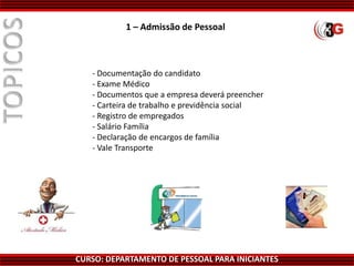 CURSO: DEPARTAMENTO DE PESSOAL PARA INICIANTES
- Documentação do candidato
- Exame Médico
- Documentos que a empresa deverá preencher
- Carteira de trabalho e previdência social
- Registro de empregados
- Salário Família
- Declaração de encargos de família
- Vale Transporte
1 – Admissão de Pessoal
 