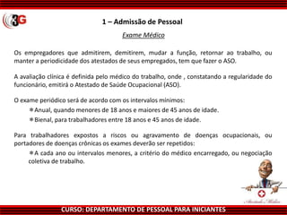 CURSO: DEPARTAMENTO DE PESSOAL PARA INICIANTES
Exame Médico
1 – Admissão de Pessoal
Os empregadores que admitirem, demitirem, mudar a função, retornar ao trabalho, ou
manter a periodicidade dos atestados de seus empregados, tem que fazer o ASO.
A avaliação clínica é definida pelo médico do trabalho, onde , constatando a regularidade do
funcionário, emitirá o Atestado de Saúde Ocupacional (ASO).
O exame periódico será de acordo com os intervalos mínimos:
Anual, quando menores de 18 anos e maiores de 45 anos de idade.
Bienal, para trabalhadores entre 18 anos e 45 anos de idade.
Para trabalhadores expostos a riscos ou agravamento de doenças ocupacionais, ou
portadores de doenças crônicas os exames deverão ser repetidos:
A cada ano ou intervalos menores, a critério do médico encarregado, ou negociação
coletiva de trabalho.
 