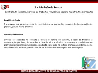 CURSO: DEPARTAMENTO DE PESSOAL PARA INICIANTES
Contrato de Trabalho, Carteira de Trabalho, Previdência Social e Registro de Empregados
1 – Admissão de Pessoal
Previdência Social
É um seguro que garante a renda do contribuinte e de sua família, em casos de doença, acidente,
gravidez, prisão, morte e velhice.
Contrato de trabalho
Deverão ser anotados no contrato a função, o horário de trabalho, o local de trabalho, a
remuneração (por hora, dia ou mês), a data de início e término do contrato, a possibilidade de
prorrogação mediante comunicação ao sindicato e anotação na carteira proﬁssional, indenização no
caso de rescisão antes do prazo ﬁxado, data e assinatura do empregado e do empregador.
 