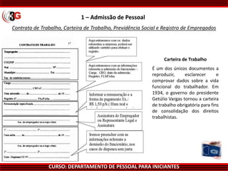 CURSO: DEPARTAMENTO DE PESSOAL PARA INICIANTES
Contrato de Trabalho, Carteira de Trabalho, Previdência Social e Registro de Empregados
1 – Admissão de Pessoal
Carteira de Trabalho
É um dos únicos documentos a
reproduzir, esclarecer e
comprovar dados sobre a vida
funcional do trabalhador. Em
1934, o governo do presidente
Getúlio Vargas tornou a carteira
de trabalho obrigatória para fins
de consolidação dos direitos
trabalhistas.
 