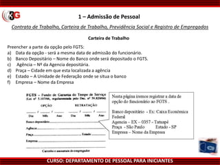 CURSO: DEPARTAMENTO DE PESSOAL PARA INICIANTES
Contrato de Trabalho, Carteira de Trabalho, Previdência Social e Registro de Empregados
1 – Admissão de Pessoal
Carteira de Trabalho
Preencher a parte da opção pelo FGTS:
a) Data da opção - será a mesma data de admissão do funcionário.
b) Banco Depositário – Nome do Banco onde será depositado o FGTS.
c) Agência – Nº da Agencia depositária.
d) Praça – Cidade em que esta localizada a agência
e) Estado – A Unidade de Federação onde se situa o banco
f) Empresa – Nome da Empresa
 