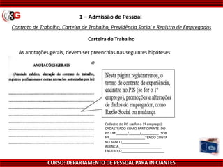 CURSO: DEPARTAMENTO DE PESSOAL PARA INICIANTES
Contrato de Trabalho, Carteira de Trabalho, Previdência Social e Registro de Empregados
1 – Admissão de Pessoal
Carteira de Trabalho
As anotações gerais, devem ser preenchias nas seguintes hipóteses:
Cadastro do PIS (se for o 1º emprego):
CADASTRADO COMO PARTICIPANTE DO
PIS EM ______/______/_________, SOB
Nº ___________________TENDO CONTA
NO BANCO_______________
AGENCIA_______________________
ENDEREÇO_______________________
 