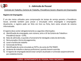 CURSO: DEPARTAMENTO DE PESSOAL PARA INICIANTES
Contrato de Trabalho, Carteira de Trabalho, Previdência Social e Registro de Empregados
1 – Admissão de Pessoal
Registro de Empregados
É um dos meios utilizados para comprovação de tempo de serviço perante a Previdência
Social, servindo também para provar a vinculação entre empregado e empregador.
Atualmente, o registro pode ser feito em livro ou ficha, bem como através de sistema
informatizado.
O registro deve conter obrigatoriamente as seguintes informações:
a) Identificação do empregado, com número, série e UF da Carteira de Trabalho e
Previdência Social – CTPS;
b) Data de admissão, e quando o funcionário for desligado a data da demissão;
c) Remuneração e forma de pagamento;
d) Local e horário de trabalho
e) Concessão de férias;
f) Identificação da conta vinculada ao FGTS e da conta do PIS/ PASEP;
g) Acidente de trabalho e doença profissional, quando tiverem ocorrido
h) O registro de empregado deverá estar sempre atualizado e numerado seqüencialmente
por estabelecimento.
 