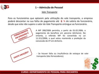 CURSO: DEPARTAMENTO DE PESSOAL PARA INICIANTES
1 – Admissão de Pessoal
Vale Transporte
Para os funcionários que optarem pela utilização do vale transporte, a empresa
poderá descontar na sua folha de pagamento até ???% do salário do funcionário,
desde que este não supere o valor do Vale Transporte entregue ao funcionário.
A MP 280/2006 permitia, a partir de 01.02.2006, o
pagamento do benefício em pecúnia (dinheiro). No
entanto, a referida MP foi convertida na Lei
11.311/2006, a qual vetou mantendo a proibição da
concessão do VT em dinheiro.
- Se houver falta ou insuficiência de estoque de vale-
transporte (dos fornecedores).
 