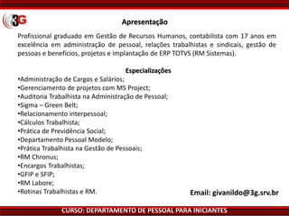 CURSO: DEPARTAMENTO DE PESSOAL PARA INICIANTES
Apresentação
Profissional graduado em Gestão de Recursos Humanos, contabilista com 17 anos em
excelência em administração de pessoal, relações trabalhistas e sindicais, gestão de
pessoas e benefícios, projetos e implantação de ERP TOTVS (RM Sistemas).
Especializações
•Administração de Cargos e Salários;
•Gerenciamento de projetos com MS Project;
•Auditoria Trabalhista na Administração de Pessoal;
•Sigma – Green Belt;
•Relacionamento interpessoal;
•Cálculos Trabalhista;
•Prática de Previdência Social;
•Departamento Pessoal Modelo;
•Prática Trabalhista na Gestão de Pessoais;
•RM Chronus;
•Encargos Trabalhistas;
•GFIP e SFIP;
•RM Labore;
•Rotinas Trabalhistas e RM. Email: givanildo@3g.srv.br
 