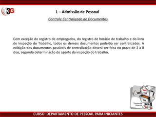 CURSO: DEPARTAMENTO DE PESSOAL PARA INICIANTES
1 – Admissão de Pessoal
Controle Centralizado de Documentos
Com exceção do registro de empregados, do registro de horário de trabalho e do livro
de Inspeção do Trabalho, todos os demais documentos poderão ser centralizados. A
exibição dos documentos passíveis de centralização deverá ser feita no prazo de 2 a 8
dias, segundo determinação do agente da inspeção do trabalho.
 