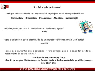 CURSO: DEPARTAMENTO DE PESSOAL PARA INICIANTES
1 – Admissão de Pessoal
-Para que um colaborador seja considerado empregado quais os requisitos básicos?
Continuidade – Onerosidade – Pessoalidade – Alteridade – Subordinação
48hs
Até 6%
-Certidão de nascimento dos filhos
-Cartão vacina para filhos menores de 6 anos e declaração de escolaridade para filhos maiores
de 7 até 14 anos
-Quais os documentos que o colaborador deve entregar para que possa ter direito ao
recebimento do salário família?
-Qual o percentual que é descontado do colaborador referente ao vale transporte?
-Qual o prazo para fazer a devolução da CTPS do empregado?
 
