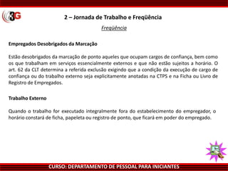 CURSO: DEPARTAMENTO DE PESSOAL PARA INICIANTES
Empregados Desobrigados da Marcação
Estão desobrigados da marcação de ponto aqueles que ocupam cargos de confiança, bem como
os que trabalham em serviços essencialmente externos e que não estão sujeitos a horário. O
art. 62 da CLT determina a referida exclusão exigindo que a condição da execução de cargo de
confiança ou do trabalho externo seja explicitamente anotadas na CTPS e na Ficha ou Livro de
Registro de Empregados.
Trabalho Externo
Quando o trabalho for executado integralmente fora do estabelecimento do empregador, o
horário constará de ficha, papeleta ou registro de ponto, que ficará em poder do empregado.
2 – Jornada de Trabalho e Freqüência
Freqüência
 