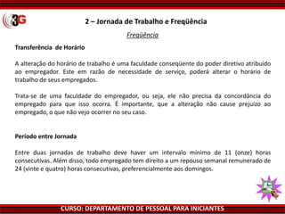 CURSO: DEPARTAMENTO DE PESSOAL PARA INICIANTES
Transferência de Horário
A alteração do horário de trabalho é uma faculdade conseqüente do poder diretivo atribuído
ao empregador. Este em razão de necessidade de serviço, poderá alterar o horário de
trabalho de seus empregados.
Trata-se de uma faculdade do empregador, ou seja, ele não precisa da concordância do
empregado para que isso ocorra. É importante, que a alteração não cause prejuízo ao
empregado, o que não vejo ocorrer no seu caso.
Período entre Jornada
Entre duas jornadas de trabalho deve haver um intervalo mínimo de 11 (onze) horas
consecutivas. Além disso, todo empregado tem direito a um repouso semanal remunerado de
24 (vinte e quatro) horas consecutivas, preferencialmente aos domingos.
2 – Jornada de Trabalho e Freqüência
Freqüência
 