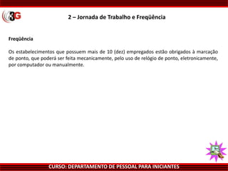 CURSO: DEPARTAMENTO DE PESSOAL PARA INICIANTES
Freqüência
Os estabelecimentos que possuem mais de 10 (dez) empregados estão obrigados à marcação
de ponto, que poderá ser feita mecanicamente, pelo uso de relógio de ponto, eletronicamente,
por computador ou manualmente.
2 – Jornada de Trabalho e Freqüência
 