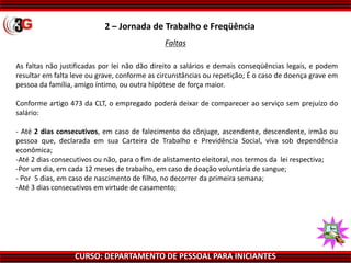 CURSO: DEPARTAMENTO DE PESSOAL PARA INICIANTES
Faltas
As faltas não justificadas por lei não dão direito a salários e demais conseqüências legais, e podem
resultar em falta leve ou grave, conforme as circunstâncias ou repetição; É o caso de doença grave em
pessoa da família, amigo íntimo, ou outra hipótese de força maior.
Conforme artigo 473 da CLT, o empregado poderá deixar de comparecer ao serviço sem prejuízo do
salário:
- Até 2 dias consecutivos, em caso de falecimento do cônjuge, ascendente, descendente, irmão ou
pessoa que, declarada em sua Carteira de Trabalho e Previdência Social, viva sob dependência
econômica;
-Até 2 dias consecutivos ou não, para o fim de alistamento eleitoral, nos termos da lei respectiva;
-Por um dia, em cada 12 meses de trabalho, em caso de doação voluntária de sangue;
- Por 5 dias, em caso de nascimento de filho, no decorrer da primeira semana;
-Até 3 dias consecutivos em virtude de casamento;
2 – Jornada de Trabalho e Freqüência
 
