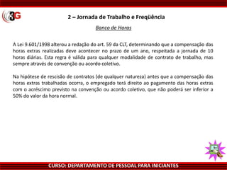 CURSO: DEPARTAMENTO DE PESSOAL PARA INICIANTES
Banco de Horas
A Lei 9.601/1998 alterou a redação do art. 59 da CLT, determinando que a compensação das
horas extras realizadas deve acontecer no prazo de um ano, respeitada a jornada de 10
horas diárias. Esta regra é válida para qualquer modalidade de contrato de trabalho, mas
sempre através de convenção ou acordo coletivo.
Na hipótese de rescisão de contratos (de qualquer natureza) antes que a compensação das
horas extras trabalhadas ocorra, o empregado terá direito ao pagamento das horas extras
com o acréscimo previsto na convenção ou acordo coletivo, que não poderá ser inferior a
50% do valor da hora normal.
2 – Jornada de Trabalho e Freqüência
 