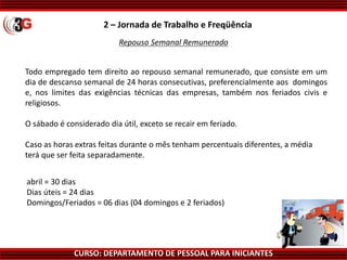 CURSO: DEPARTAMENTO DE PESSOAL PARA INICIANTES
Repouso Semanal Remunerado
Todo empregado tem direito ao repouso semanal remunerado, que consiste em um
dia de descanso semanal de 24 horas consecutivas, preferencialmente aos domingos
e, nos limites das exigências técnicas das empresas, também nos feriados civis e
religiosos.
O sábado é considerado dia útil, exceto se recair em feriado.
Caso as horas extras feitas durante o mês tenham percentuais diferentes, a média
terá que ser feita separadamente.
2 – Jornada de Trabalho e Freqüência
abril = 30 dias
Dias úteis = 24 dias
Domingos/Feriados = 06 dias (04 domingos e 2 feriados)
 