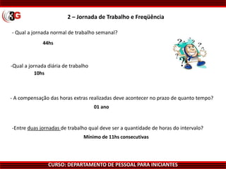CURSO: DEPARTAMENTO DE PESSOAL PARA INICIANTES
- Qual a jornada normal de trabalho semanal?
44hs
10hs
01 ano
Mínimo de 11hs consecutivas
-Entre duas jornadas de trabalho qual deve ser a quantidade de horas do intervalo?
- A compensação das horas extras realizadas deve acontecer no prazo de quanto tempo?
-Qual a jornada diária de trabalho
2 – Jornada de Trabalho e Freqüência
 