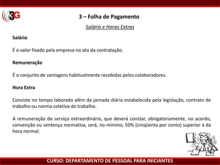 CURSO: DEPARTAMENTO DE PESSOAL PARA INICIANTES
3 – Folha de Pagamento
Salário e Horas Extras
Salário
É o valor fixado pela empresa no ato da contratação.
Remuneração
É o conjunto de vantagens habitualmente recebidas pelos colaboradores.
Hora Extra
Consiste no tempo laborado além da jornada diária estabelecida pela legislação, contrato de
trabalho ou norma coletiva de trabalho.
A remuneração do serviço extraordinário, que deverá constar, obrigatoriamente, no acordo,
convenção ou sentença normativa, será, no mínimo, 50% (cinqüenta por cento) superior à da
hora normal.
 