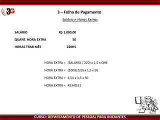 CURSO: DEPARTAMENTO DE PESSOAL PARA INICIANTES
3 – Folha de Pagamento
Salário e Horas Extras
SALÁRIO R$ 1.000,00
QUANT. HORA EXTRA 50
HORAS TRAB MÊS 220HS
HORA EXTRA = (SALARIO / 220) x 1,5 x QHE
HORA EXTRA = (1000/220) x 1,5 x 50
HORA EXTRA = 4,54 x 1,5 x 50
HORA EXTRA = R$340,91
 