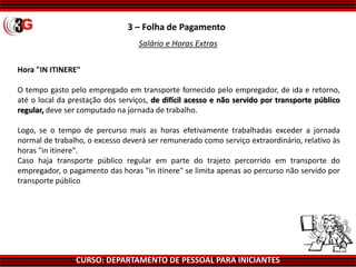 CURSO: DEPARTAMENTO DE PESSOAL PARA INICIANTES
3 – Folha de Pagamento
Salário e Horas Extras
Hora "IN ITINERE"
O tempo gasto pelo empregado em transporte fornecido pelo empregador, de ida e retorno,
até o local da prestação dos serviços, de difícil acesso e não servido por transporte público
regular, deve ser computado na jornada de trabalho.
Logo, se o tempo de percurso mais as horas efetivamente trabalhadas exceder a jornada
normal de trabalho, o excesso deverá ser remunerado como serviço extraordinário, relativo às
horas "in itinere".
Caso haja transporte público regular em parte do trajeto percorrido em transporte do
empregador, o pagamento das horas "in itinere" se limita apenas ao percurso não servido por
transporte público
 