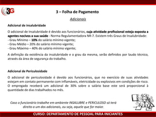 CURSO: DEPARTAMENTO DE PESSOAL PARA INICIANTES
3 – Folha de Pagamento
Adicionais
Adicional de insalubridade
O adicional de Insalubridade é devido aos funcionários, cuja atividade profissional esteja exposta a
agentes nocivos a sua saúde - Norma Regulamentadora NR-7. Existem três Graus de Insalubridade:
- Grau Mínimo – 10% do salário mínimo vigente;
- Grau Médio – 20% do salário mínimo vigente;
- Grau Máximo – 40% do salário mínimo vigente;
A definição da existência da insalubridade e o grau da mesma, serão definidos por laudo técnico,
através da área de segurança do trabalho.
Adicional de Periculosidade
O adicional de periculosidade é devido aos funcionários, que no exercício de suas atividades
estejam em contato permanente com inflamáveis, eletricidade ou explosivos em condições de risco.
O empregado receberá um adicional de 30% sobre o salário base este será proporcional à
quantidade de dias trabalhados no mês.
Caso o funcionário trabalhe em ambiente INSALUBRE e PERICULOSO só terá
direito a um dos adicionais, ou seja, aquele que for maior.
 