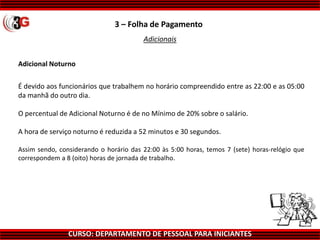 CURSO: DEPARTAMENTO DE PESSOAL PARA INICIANTES
3 – Folha de Pagamento
Adicionais
Adicional Noturno
É devido aos funcionários que trabalhem no horário compreendido entre as 22:00 e as 05:00
da manhã do outro dia.
O percentual de Adicional Noturno é de no Mínimo de 20% sobre o salário.
A hora de serviço noturno é reduzida a 52 minutos e 30 segundos.
Assim sendo, considerando o horário das 22:00 às 5:00 horas, temos 7 (sete) horas-relógio que
correspondem a 8 (oito) horas de jornada de trabalho.
 