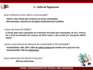 CURSO: DEPARTAMENTO DE PESSOAL PARA INICIANTES
3 – Folha de Pagamento
-Qual a diferença entre salário e remuneração?
Salário: valor fixado pela empresa no ato da contratação
Remuneração: conjunto de vantagens habitualmente recebidas
O tempo gasto pelo empregado em transporte fornecido pelo empregador, de ida e retorno,
até o local da prestação dos serviços, de difícil acesso e não servido por transporte público
regular.
Insalubridade: 10%, 20% e 30% do salário mínimo de acordo com o grau de risco
Periculosidade: 30% do salário base
20% do salário base
-Qual o percentual do adicional noturno?
- Quais os percentuais de adicional de Insalubridade e Periculosidade?
- O que são Horas IN ITINERI?
 