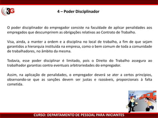 CURSO: DEPARTAMENTO DE PESSOAL PARA INICIANTES
4 – Poder Disciplinador
O poder disciplinador do empregador consiste na faculdade de aplicar penalidades aos
empregados que descumprirem as obrigações relativas ao Contrato de Trabalho.
Visa, ainda, a manter a ordem e a disciplina no local de trabalho, a fim de que sejam
garantidos a hierarquia instituída na empresa, como o bem comum de toda a comunidade
de trabalhadores, no âmbito da mesma.
Todavia, esse poder disciplinar é limitado, pois o Direito do Trabalho assegura ao
trabalhador garantias contra eventuais arbitrariedades do empregador.
Assim, na aplicação de penalidades, o empregador deverá se ater a certos princípios,
observando-se que as sanções devem ser justas e razoáveis, proporcionais à falta
cometida.
 